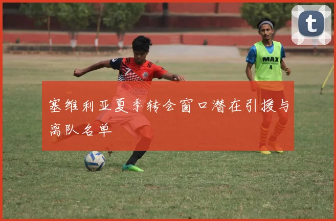 塞维利亚夏季转会窗口潜在引援与离队名单