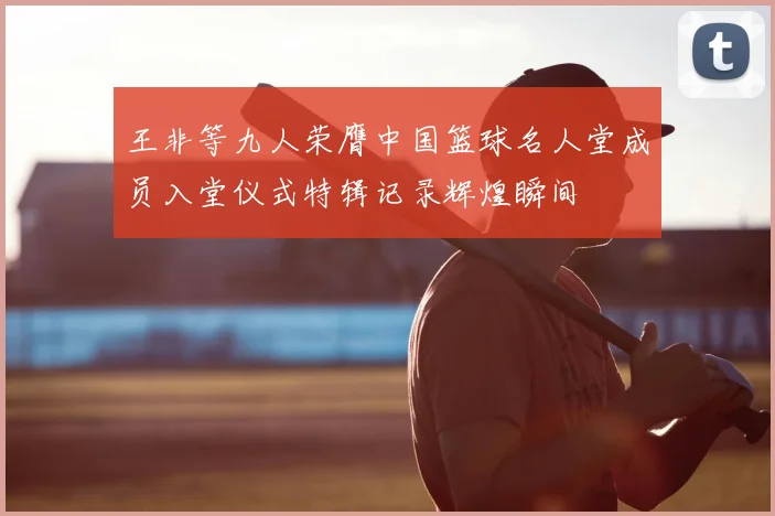 王非等九人荣膺中国篮球名人堂成员入堂仪式特辑记录辉煌瞬间