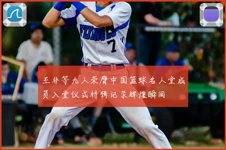 王非等九人荣膺中国篮球名人堂成员入堂仪式特辑记录辉煌瞬间